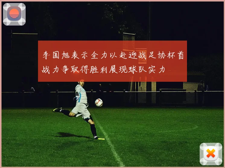 李国旭表示全力以赴迎战足协杯首战力争取得胜利展现球队实力
