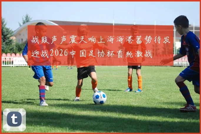 战鼓声声震天响上海海港蓄势待发迎战2026中国足协杯首轮激战